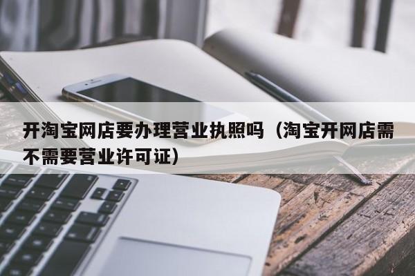 开淘宝网店要办理营业执照吗（淘宝开网店需不需要营业许可证）