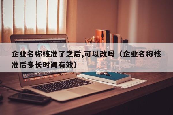 企业名称核准了之后,可以改吗（企业名称核准后多长时间有效）