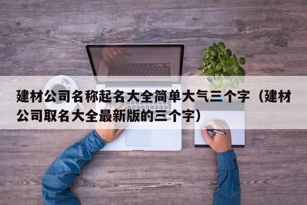 建材公司名称起名大全简单大气三个字（建材公司取名大全最新版的三个字）