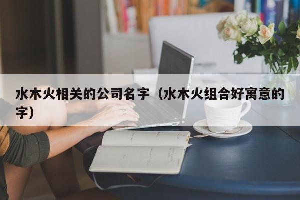 水木火相关的公司名字（水木火组合好寓意的字）