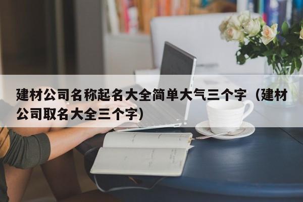 建材公司名称起名大全简单大气三个字（建材公司取名大全三个字）