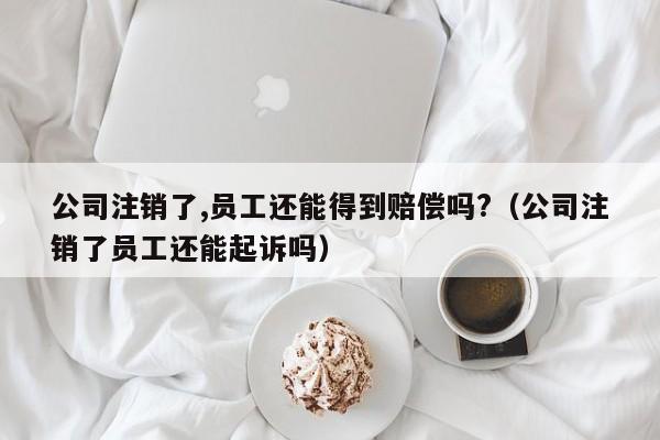 公司注销了,员工还能得到赔偿吗?（公司注销了员工还能起诉吗）