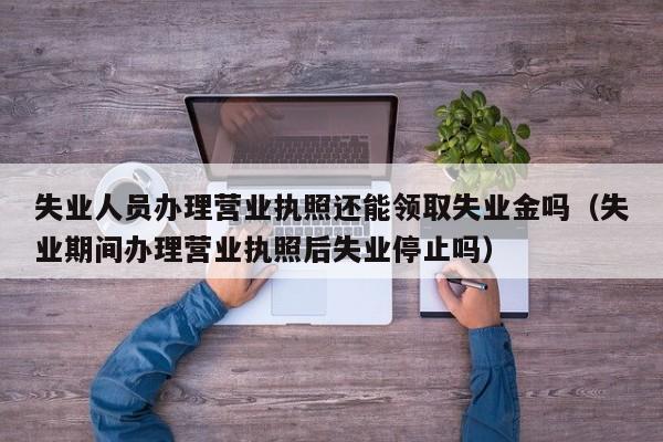 失业人员办理营业执照还能领取失业金吗（失业期间办理营业执照后失业停止吗）