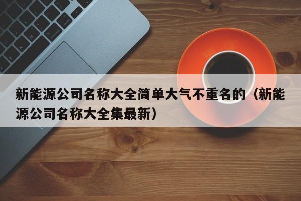 新能源公司名称大全简单大气不重名的（新能源公司名称大全集最新）