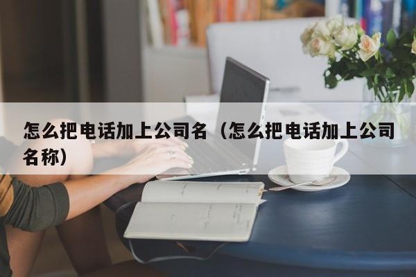 怎么把电话加上公司名（怎么把电话加上公司名称）