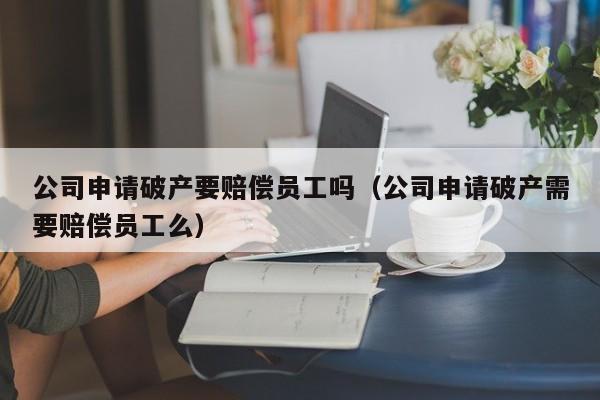 公司申请破产要赔偿员工吗（公司申请破产需要赔偿员工么）