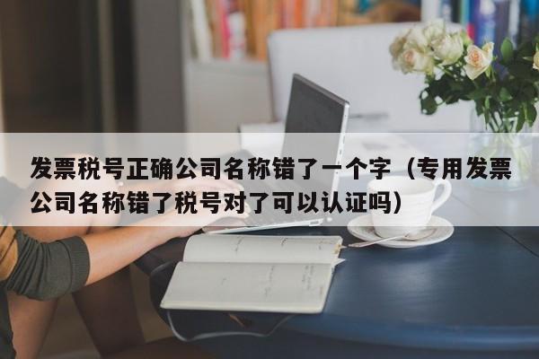 发票税号正确公司名称错了一个字（专用发票公司名称错了税号对了可以认证吗）