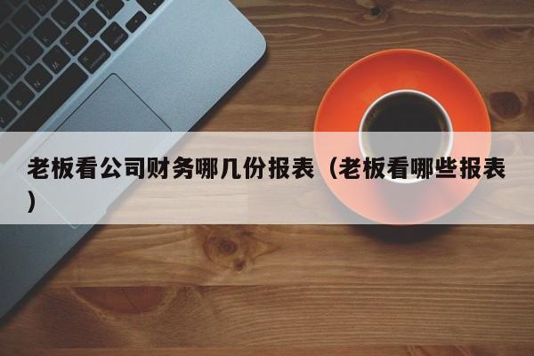 老板看公司财务哪几份报表（老板看哪些报表）