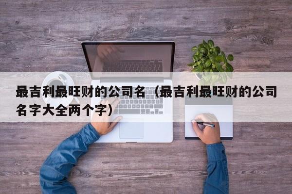 最吉利最旺财的公司名（最吉利最旺财的公司名字大全两个字）