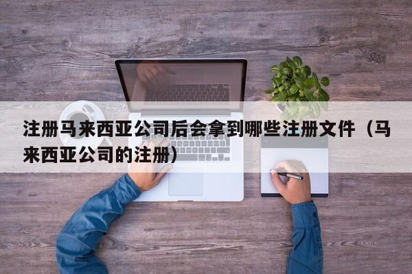 注册马来西亚公司后会拿到哪些注册文件（马来西亚公司的注册）