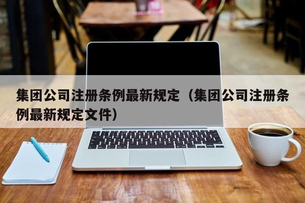 集团公司注册条例最新规定（集团公司注册条例最新规定文件）