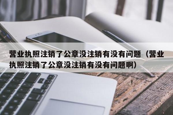 营业执照注销了公章没注销有没有问题（营业执照注销了公章没注销有没有问题啊）