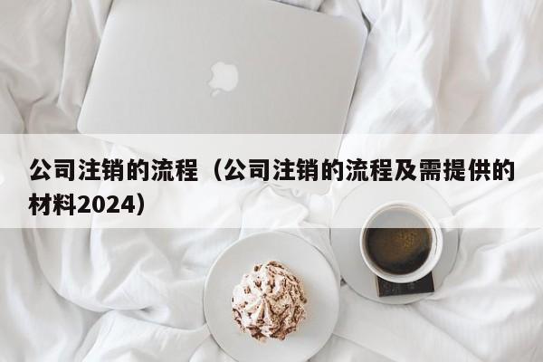 公司注销的流程（公司注销的流程及需提供的材料2024）