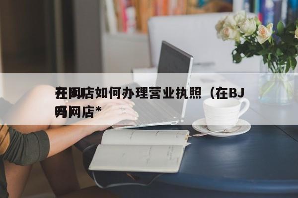 在BJ
开网店如何办理营业执照（在BJ
开网店*
吗）