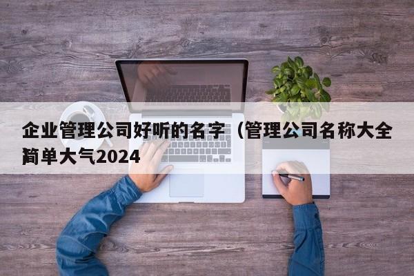 企业管理公司好听的名字（管理公司名称大全简单大气2024
）