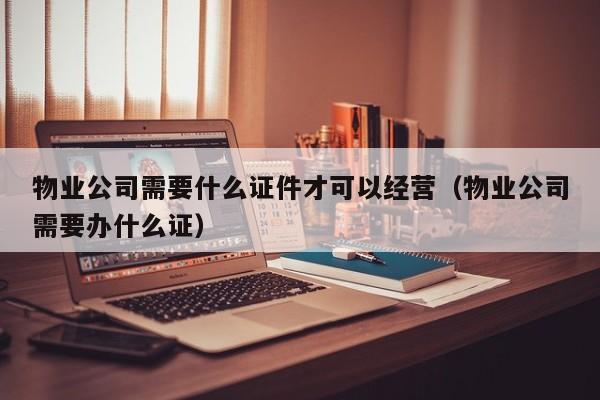 物业公司需要什么证件才可以经营（物业公司需要办什么证）