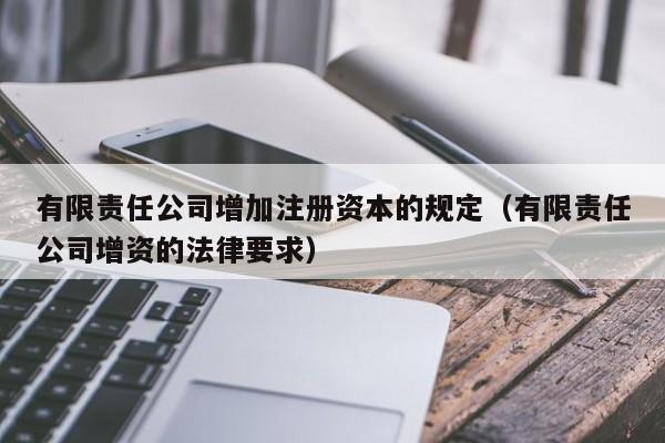 有限责任公司增加注册资本的规定（有限责任公司增资的法律要求）