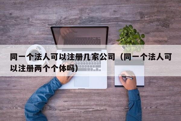 同一个法人可以注册几家公司（同一个法人可以注册两个个体吗）