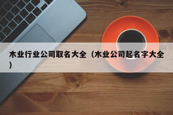 木业行业公司取名大全（木业公司起名字大全）