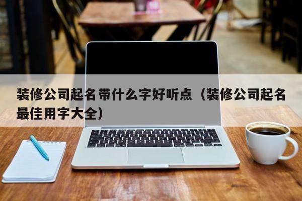 装修公司起名带什么字好听点（装修公司起名最佳用字大全）