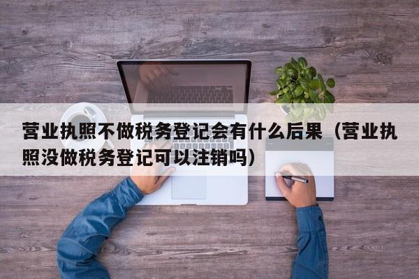 营业执照不做税务登记会有什么后果（营业执照没做税务登记可以注销吗）