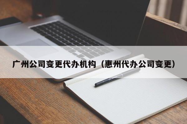 广州公司变更代办机构（惠州代办公司变更）