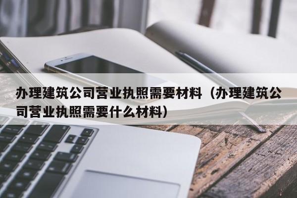 办理建筑公司营业执照需要材料（办理建筑公司营业执照需要什么材料）