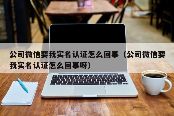 公司微信要我实名认证怎么回事（公司微信要我实名认证怎么回事呀）