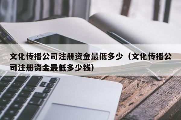 文化传播公司注册资金最低多少（文化传播公司注册资金最低多少钱）