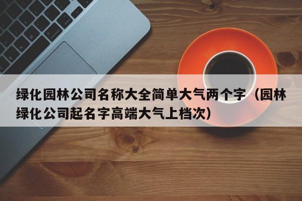 绿化园林公司名称大全简单大气两个字（园林绿化公司起名字高端大气上档次）