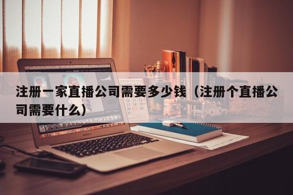 注册一家直播公司需要多少钱（注册个直播公司需要什么）