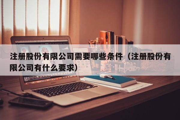 注册股份有限公司需要哪些条件（注册股份有限公司有什么要求）