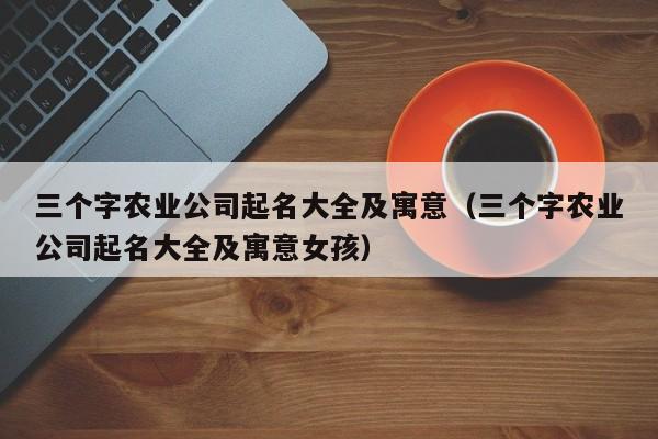 三个字农业公司起名大全及寓意（三个字农业公司起名大全及寓意女孩）