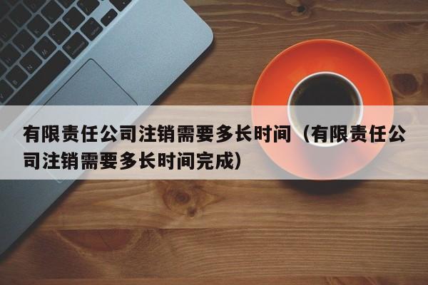 有限责任公司注销需要多长时间（有限责任公司注销需要多长时间完成）