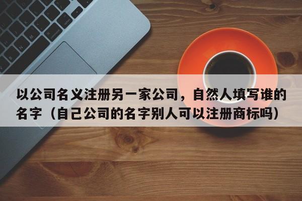 以公司名义注册另一家公司，自然人填写谁的名字（自己公司的名字别人可以注册商标吗）