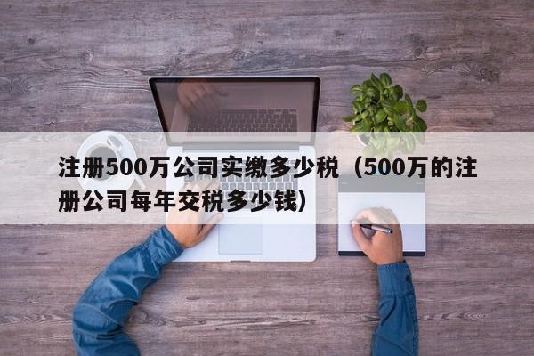 注册500万公司实缴多少税（500万的注册公司每年交税多少钱）