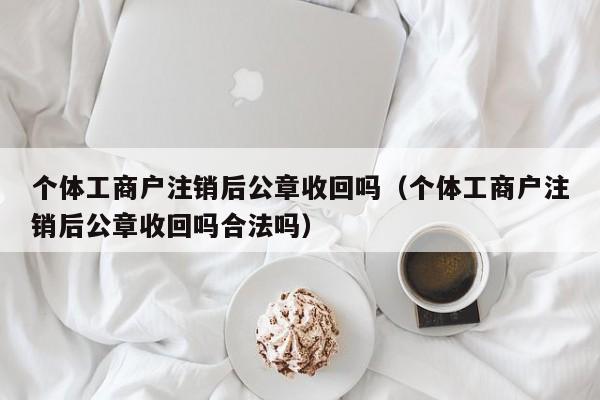 个体工商户注销后公章收回吗（个体工商户注销后公章收回吗合法吗）