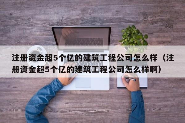 注册资金超5个亿的建筑工程公司怎么样（注册资金超5个亿的建筑工程公司怎么样啊）