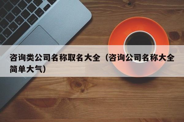 咨询类公司名称取名大全（咨询公司名称大全简单大气）