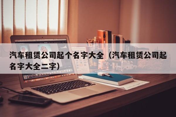 汽车租赁公司起个名字大全（汽车租赁公司起名字大全二字）